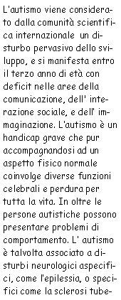 Casella di testo: L’autismo viene considerato dalla comunità scientifica internazionale
            un disturbo pervasivo dello sviluppo, e si manifesta entro il terzo anno di età con deficit nelle
            aree della comunicazione, dell’interazione sociale, e dell’immaginazione. L’autismo È
             un handicap grave che pur accompagnandosi ad un aspetto fisico normale coinvolge diverse funzioni celebrali e
             perdura per tutta la vita. Inoltre le persone autistiche possono presentare problemi di comportamento.
             L’autismo è talvolta associato a disturbi neurologici aspecifici, come l’epilessia, o
             specifici come la sclerosi tube