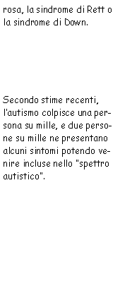 Casella di testo: rosa, la sindrome di Rett o la sindrome di Down.  
            Secondo stime recenti, l’autismo colpisce una persona su mille, e due persone su mille ne presentano
            alcuni sintomi potendo venire incluse nello "spettro autistico". 