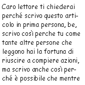 Casella di testo: Caro lettore ti chiederai perché scrivo questo articolo in prima persona, be,
            scrivo così perché tu come tante altre persone che leggono hai la fortuna di riuscire a
            compiere azioni, ma scrivo anche così perché è possibile che mentre 