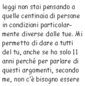 Casella di testo: leggi non stai pensando a quelle centinaia di persone in condizioni particolarmente
            diverse dalle tue. Mi permetto di dare a tutti del tu, anche se ho solo 11 anni perché per parlare
            di questi argomenti, secondo me, non c’è bisogno essere 