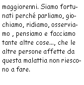 Casella di testo: maggiorenni. Siamo fortunati perchè parliamo, giochiamo, ridiamo, osserviamo,
            pensiamo e facciamo tante altre cose..., che le altre persone affette da questa malattia non riescono
            a fare.